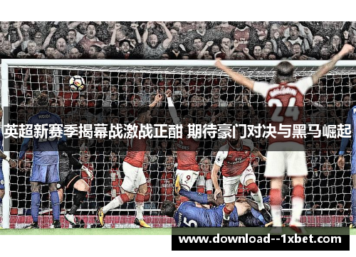 英超新赛季揭幕战激战正酣 期待豪门对决与黑马崛起